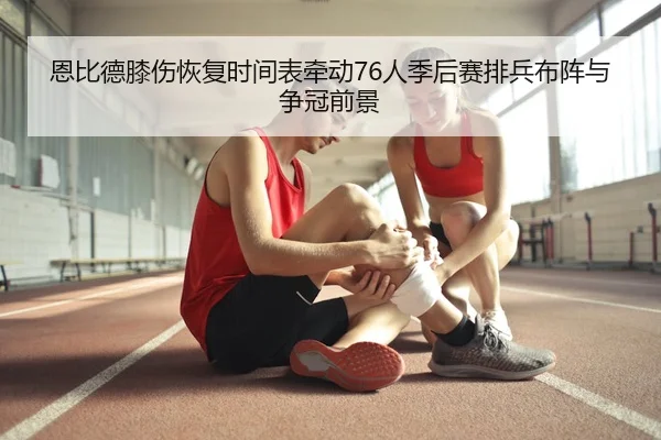 恩比德膝伤恢复时间表牵动76人季后赛排兵布阵与争冠前景