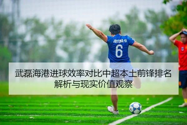 武磊海港进球效率对比中超本土前锋排名解析与现实价值观察