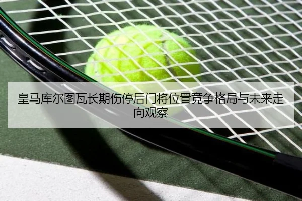 皇马库尔图瓦长期伤停后门将位置竞争格局与未来走向观察