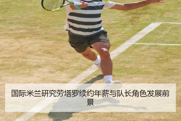 国际米兰研究劳塔罗续约年薪与队长角色发展前景
