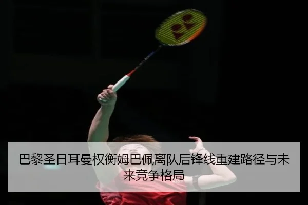 巴黎圣日耳曼权衡姆巴佩离队后锋线重建路径与未来竞争格局