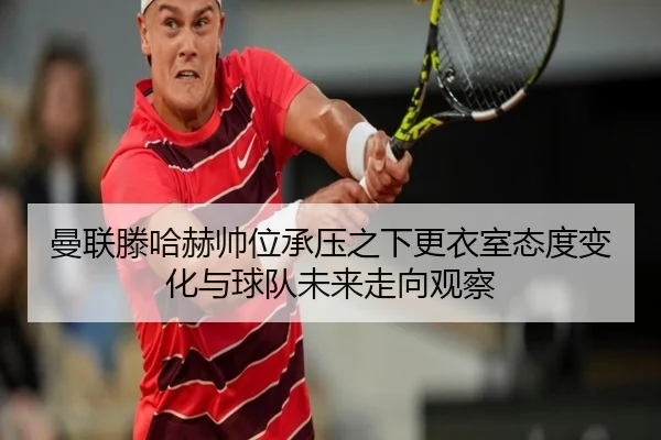 曼联滕哈赫帅位承压之下更衣室态度变化与球队未来走向观察