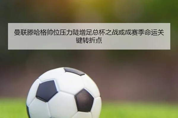 曼联滕哈格帅位压力陡增足总杯之战或成赛季命运关键转折点