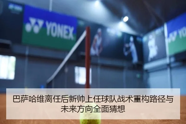 巴萨哈维离任后新帅上任球队战术重构路径与未来方向全面猜想