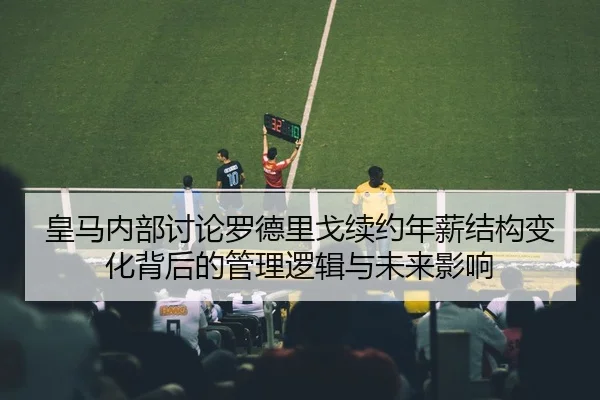 皇马内部讨论罗德里戈续约年薪结构变化背后的管理逻辑与未来影响