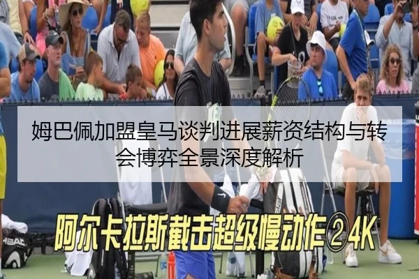姆巴佩加盟皇马谈判进展薪资结构与转会博弈全景深度解析