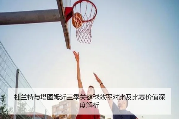 杜兰特与塔图姆近三季关键球效率对比及比赛价值深度解析