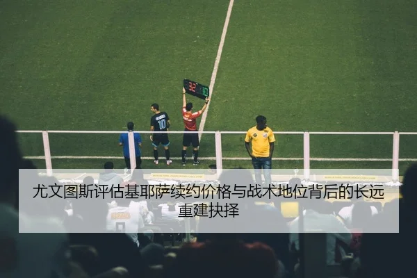 尤文图斯评估基耶萨续约价格与战术地位背后的长远重建抉择