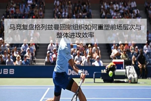 马竞复盘格列兹曼回撤组织如何重塑前场层次与整体进攻效率