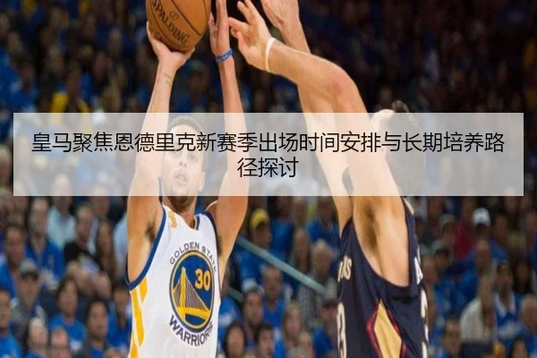 皇马聚焦恩德里克新赛季出场时间安排与长期培养路径探讨