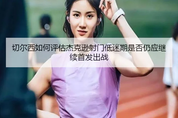 切尔西如何评估杰克逊射门低迷期是否仍应继续首发出战