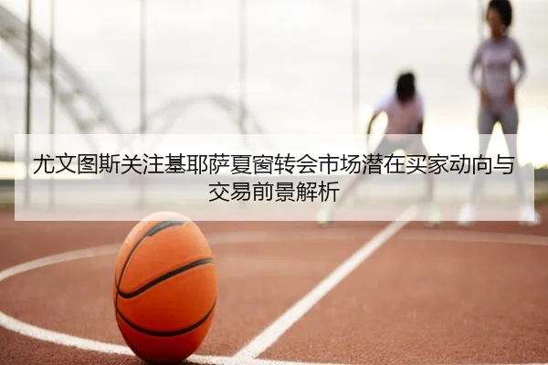 尤文图斯关注基耶萨夏窗转会市场潜在买家动向与交易前景解析
