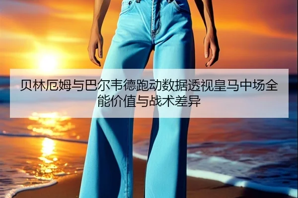贝林厄姆与巴尔韦德跑动数据透视皇马中场全能价值与战术差异