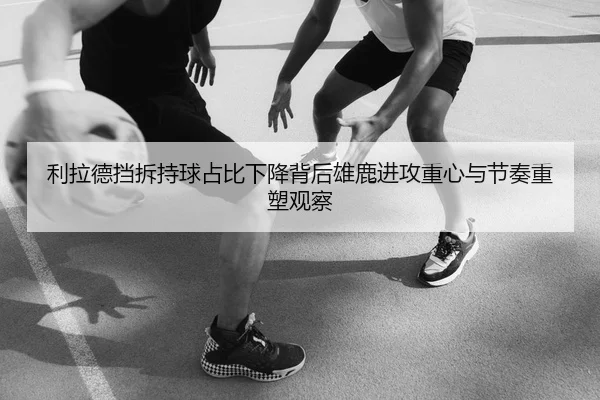 利拉德挡拆持球占比下降背后雄鹿进攻重心与节奏重塑观察
